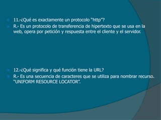 





11.-¿Qué es exactamente un protocolo “http”?
R.- Es un protocolo de transferencia de hipertexto que se usa en la
web, opera por petición y respuesta entre el cliente y el servidor.

12.-¿Qué significa y qué función tiene la URL?
R.- Es una secuencia de caracteres que se utiliza para nombrar recurso.
“UNIFORM RESOURCE LOCATOR”.

 