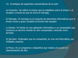 

13.- Investigue las siguientes características de la web:



a) Conexión.- Se refiere al enlace que se establece entre el emisor y el
receptor a través de que se envía el mensaje.



b) Mensaje.- El mensaje es el conjunto de elementos informativos que el
emisor envía a quien cumplirá la función del receptor.



c) Cliente.- El cliente es una aplicación informática o un computador que
consume un servicio remoto en otro computador, conocido como
servidor.



d) Servidor.- Ordenador que es compartido, en una red informática, por
múltiples usuarios.



e) Proxy.- Es un programa o dispositivo que realiza una acción en
representación de otro.

 