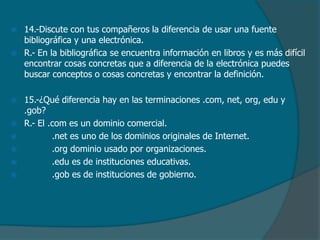 









14.-Discute con tus compañeros la diferencia de usar una fuente
bibliográfica y una electrónica.
R.- En la bibliográfica se encuentra información en libros y es más difícil
encontrar cosas concretas que a diferencia de la electrónica puedes
buscar conceptos o cosas concretas y encontrar la definición.
15.-¿Qué diferencia hay en las terminaciones .com, net, org, edu y
.gob?
R.- El .com es un dominio comercial.
.net es uno de los dominios originales de Internet.
.org dominio usado por organizaciones.
.edu es de instituciones educativas.
.gob es de instituciones de gobierno.

 