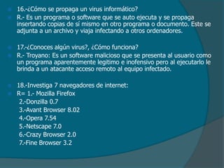 








16.-¿Cómo se propaga un virus informático?
R.- Es un programa o software que se auto ejecuta y se propaga
insertando copias de sí mismo en otro programa o documento. Este se
adjunta a un archivo y viaja infectando a otros ordenadores.
17.-¿Conoces algún virus?, ¿Cómo funciona?
R.- Troyano: Es un software malicioso que se presenta al usuario como
un programa aparentemente legitimo e inofensivo pero al ejecutarlo le
brinda a un atacante acceso remoto al equipo infectado.
18.-Investiga 7 navegadores de internet:
R= 1.- Mozilla Firefox
2.-Donzilla 0.7
3.-Avant Browser 8.02
4.-Opera 7.54
5.-Netscape 7.0
6.-Crazy Browser 2.0
7.-Fine Browser 3.2

 