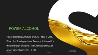 POWER ALCOHOL
Power alcohol is a mixture of 80% Petrol + 20%
Ethanol + Small quantity of Benzene. It is used for
the generation of power. The Chemical formula of
power alcohol is CnH2n+1 OH.
24/01/2022 LAVAN JV 1
LAVAN JV
 