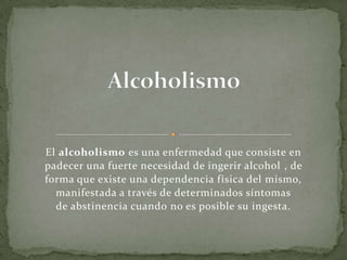 El alcoholismo es una enfermedad que consiste en
padecer una fuerte necesidad de ingerir alcohol , de
forma que existe una dependencia física del mismo,
manifestada a través de determinados síntomas
de abstinencia cuando no es posible su ingesta.
 