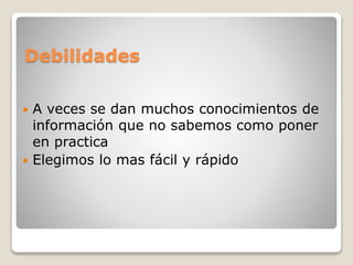 Debilidades
 A veces se dan muchos conocimientos de
información que no sabemos como poner
en practica
 Elegimos lo mas fácil y rápido
 