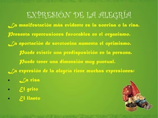EXPRESIÓN DE LA ALEGRÍA La manifestación más evidente es la sonrisa o la risa. Presenta repercusiones favorables en el organismo. La aportación de serotonina aumenta el optimismo. Puede existir una predisposición en la persona. Puede tener una dimensión muy puntual. La expresión de la alegría tiene muchas expresiones: La risa El grito El llanto 