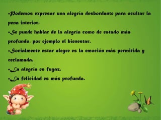 Podemos expresar una alegría desbordante para ocultar la pena interior. Se puede hablar de la alegría como de estado más profundo, por ejemplo el bienestar. Socialmente estar alegre es la emoción más permitida y reclamada. La alegría es fugaz. La felicidad es más profunda. 