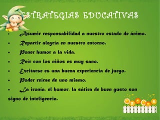 ESTRATEGIAS EDUCATIVAS Asumir responsabilidad a nuestro estado de ánimo. Repartir alegría en nuestro entorno. Poner humor a la vida. Reír con los niños es muy sano. Excitarse es una buena experiencia de juego. Poder reírse de uno mismo. La ironía, el humor, la sátira de buen gusto son  signo de inteligencia. 
