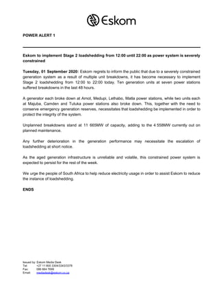 POWER ALERT 1
Eskom to implement Stage 2 loadshedding from 12:00 until 22:00 as power system is severely
constrained
Tuesday, 01 September 2020: Eskom regrets to inform the public that due to a severely constrained
generation system as a result of multiple unit breakdowns, it has become necessary to implement
Stage 2 loadshedding from 12:00 to 22:00 today. Ten generation units at seven power stations
suffered breakdowns in the last 48 hours.
A generator each broke down at Arnot, Medupi, Lethabo, Matla power stations, while two units each
at Majuba, Camden and Tutuka power stations also broke down. This, together with the need to
conserve emergency generation reserves, necessitates that loadshedding be implemented in order to
protect the integrity of the system.
Unplanned breakdowns stand at 11 665MW of capacity, adding to the 4 558MW currently out on
planned maintenance.
Any further deterioration in the generation performance may necessitate the escalation of
loadshedding at short notice.
As the aged generation infrastructure is unreliable and volatile, this constrained power system is
expected to persist for the rest of the week.
We urge the people of South Africa to help reduce electricity usage in order to assist Eskom to reduce
the instance of loadshedding.
ENDS
Issued by: Eskom Media Desk
Tel: +27 11 800 3304/3343/3378
Fax: 086 664 7699
Email: ​mediadesk@eskom.co.za
 