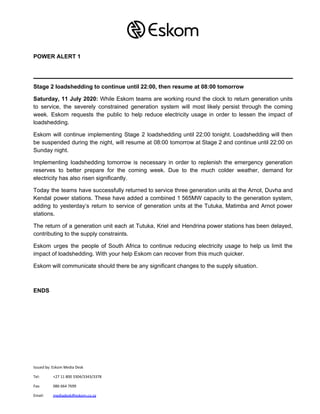 POWER ALERT 1
Stage 2 loadshedding to continue until 22:00, then resume at 08:00 tomorrow
Saturday, 11 July 2020: While Eskom teams are working round the clock to return generation units
to service, the severely constrained generation system will most likely persist through the coming
week. Eskom requests the public to help reduce electricity usage in order to lessen the impact of
loadshedding.
Eskom will continue implementing Stage 2 loadshedding until 22:00 tonight. Loadshedding will then
be suspended during the night, will resume at 08:00 tomorrow at Stage 2 and continue until 22:00 on
Sunday night.
Implementing loadshedding tomorrow is necessary in order to replenish the emergency generation
reserves to better prepare for the coming week. Due to the much colder weather, demand for
electricity has also risen significantly.
Today the teams have successfully returned to service three generation units at the Arnot, Duvha and
Kendal power stations. These have added a combined 1 565MW capacity to the generation system,
adding to yesterday’s return to service of generation units at the Tutuka, Matimba and Arnot power
stations.
The return of a generation unit each at Tutuka, Kriel and Hendrina power stations has been delayed,
contributing to the supply constraints.
Eskom urges the people of South Africa to continue reducing electricity usage to help us limit the
impact of loadshedding. With your help Eskom can recover from this much quicker.
Eskom will communicate should there be any significant changes to the supply situation.
ENDS
Issued by: Eskom Media Desk
Tel: +27 11 800 3304/3343/3378
Fax: 086 664 7699
Email: ​mediadesk@eskom.co.za
 
