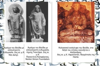 Άγαλμα του Βούδα με      Άγαλμα του Βούδα με       Κολοσσικό ανάγλυφο του Βούδα, στα
    ελληνότροπη         ελληνότροπη ενδυμασία,          δεξιά του οποίου εικονίζεται ο
Ενδυμασία. 2ος αι. μ.Χ. τέχνης Γκαντάρα. 2ος αι.                 Αλέξανδρος.
     Νέο Δελχί.                   μ.Χ.             8ος αι. μ.Χ. Αφγανιστάν, Νεκρόπολη της
                        Πασαντένα Καλιφόρνιας.                      Hanla.
                        Norton Simon Foundation.
 