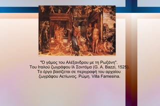 "Ό γάμος του Αλέξανδρου με τη Ρωξάνη".
Του Ιταλού ζωγράφου Ιλ Σοντόμα (G. Α. Bazzi, 1525).
   Το έργο βασίζεται σε περιγραφή του αρχαίου
     ζωγράφου Αετίωνος. Ρώμη. Villa Famesina.
 