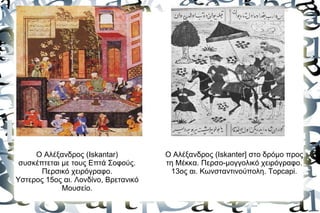 Ο Αλέξανδρος (Iskantar)          Ο Αλέξανδρος (Iskanter] στο δρόμο προς
 συσκέπτεται με τους Επτά Σοφούς.     τη Μέκκα. Περσο-μογγολικό χειρόγραφο.
       Περσικό χειρόγραφο.              13ος αι. Κωνσταντινούπολη. Topcapi.
Υστερος 15ος αι. Λονδίνο, Βρετανικό
             Μουσείο.
 
