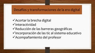 Desafíos y transformaciones de la era digital
Acortar la brecha digital
Interactividad
Reducción de las barreras geográficas
Incorporación de las tic al sistema educativo
Acompañamiento del profesor
 