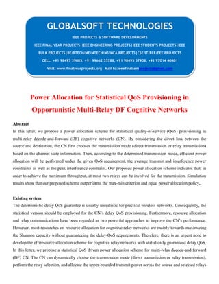 Power Allocation for Statistical QoS Provisioning in
Opportunistic Multi-Relay DF Cognitive Networks
Abstract
In this letter, we propose a power allocation scheme for statistical quality-of-service (QoS) provisioning in
multi-relay decode-and-forward (DF) cognitive networks (CN). By considering the direct link between the
source and destination, the CN first chooses the transmission mode (direct transmission or relay transmission)
based on the channel state information. Then, according to the determined transmission mode, efficient power
allocation will be performed under the given QoS requirement, the average transmit and interference power
constraints as well as the peak interference constraint. Our proposed power allocation scheme indicates that, in
order to achieve the maximum throughput, at most two relays can be involved for the transmission. Simulation
results show that our proposed scheme outperforms the max-min criterion and equal power allocation policy.
Existing system
The deterministic delay QoS guarantee is usually unrealistic for practical wireless networks. Consequently, the
statistical version should be employed for the CN’s delay QoS provisioning. Furthermore, resource allocation
and relay communications have been regarded as two powerful approaches to improve the CN’s performance.
However, most researches on resource allocation for cognitive relay networks are mainly towards maximizing
the Shannon capacity without guaranteeing the delay-QoS requirements. Therefore, there is an urgent need to
develop the effiresource allocation scheme for cognitive relay networks with statistically guaranteed delay QoS.
In this letter, we propose a statistical QoS driven power allocation scheme for multi-relay decode-and-forward
(DF) CN. The CN can dynamically choose the transmission mode (direct transmission or relay transmission),
perform the relay selection, and allocate the upper-bounded transmit power across the source and selected relays
GLOBALSOFT TECHNOLOGIES
IEEE PROJECTS & SOFTWARE DEVELOPMENTS
IEEE FINAL YEAR PROJECTS|IEEE ENGINEERING PROJECTS|IEEE STUDENTS PROJECTS|IEEE
BULK PROJECTS|BE/BTECH/ME/MTECH/MS/MCA PROJECTS|CSE/IT/ECE/EEE PROJECTS
CELL: +91 98495 39085, +91 99662 35788, +91 98495 57908, +91 97014 40401
Visit: www.finalyearprojects.org Mail to:ieeefinalsemprojects@gmail.com
 