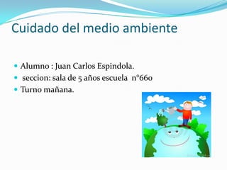 Cuidado del medio ambiente

 Alumno : Juan Carlos Espindola.
 seccion: sala de 5 años escuela n°660
 Turno mañana.
 