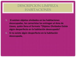DESCRIPCION LIMPIEZA
HABITACIONES
5. Si existen objetos olvidados en las habitaciones
desocupadas, las camaristas los entregan al Ama de
Llaves, quién llena el formato “Objetos Olvidados Existe
algún desperfecto en la habitación desocupada?
6. Si no existe algún desperfecto en la habitación
desocupada,
 
