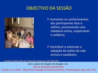 OBJECTIVO DA SESSÃO com o apoio de imagens do Google e de :  http://pt.wikipedia.org/wiki/Idoso   Tavares et al. (2007).  Manual de Psicologia do Desenvolvimento e Aprendizagem (pág. 98 à 105)   Aumentar os conhecimentos  dos participantes face à  velhice, promovendo uma  cidadania activa, responsável  e solidária; Contribuir e estimular a  adopção de estilos de vida  activos e saudáveis; Projecto elaborado por Amândio Nogueira (Nº 901530)   