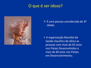 O que é ser idoso? É uma pessoa considerada de 3ª  Idade;   A organização Mundial de  Saúde classifica de idoso as  pessoas com mais de 65 anos  nos Países Desenvolvidos e  mais de 60 anos nos Países  em Desenvolvimento; 