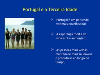 Portugal e a Terceira Idade A esperança média de  vida está a aumentar;   As pessoas mais velhas  mantém-se mais saudáveis  e produtivas ao longo do  tempo; Portugal é um país cada  vez mais envelhecido; 