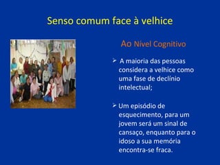 Senso comum face à velhice A maioria das pessoas  considera a velhice como  uma fase de declínio  intelectual; Um episódio de  esquecimento, para um  jovem será um sinal de  cansaço, enquanto para o  idoso a sua memória  encontra-se fraca. Ao   Nível Cognitivo 