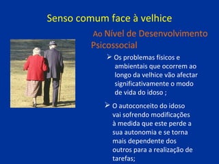 Senso comum face à velhice Os problemas físicos e  ambientais que ocorrem ao  longo da velhice vão afectar  significativamente o modo  de vida do idoso ; Ao  Nível de Desenvolvimento Psicossocial O autoconceito do idoso  vai sofrendo modificações  à medida que este perde a  sua autonomia e se torna  mais dependente dos  outros para a realização de  tarefas; 