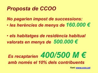 Proposta de CCOO
No pagarien impost de successions:
• les herències de menys de 160.000           €
• els habitatges de residència habitual
valorats en menys de 500.000 €


Es recaptarien  400/500 M €
amb només el 10% dels contribuents
                               Font: www.ccoo.cat
 