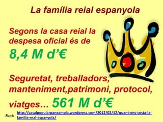 La família reial espanyola

 Segons la casa reial la
 despesa oficial és de
 8,4 M d’€
 Seguretat, treballadors,
 manteniment,patrimoni, protocol,
 viatges… 561                          M d’€
      http://casalpopularpanxampla.wordpress.com/2012/02/12/quant-ens-costa-la-
Font: familia-real-espanyola/
 