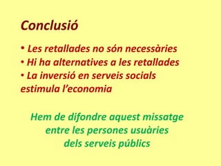Conclusió
• Les retallades no són necessàries
• Hi ha alternatives a les retallades
• La inversió en serveis socials
estimula l’economia

  Hem de difondre aquest missatge
    entre les persones usuàries
        dels serveis públics
 