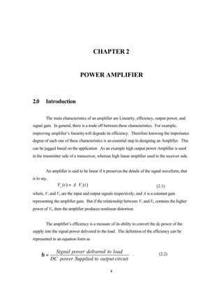 CHAPTER 2


                                 POWER AMPLIFIER



2.0      Introduction

         The main characteristics of an amplifier are Linearity, efficiency, output power, and
signal gain. In general, there is a trade off between these characteristics. For example,
improving amplifier’s linearity will degrade its efficiency. Therefore knowing the importance
degree of each one of these characteristics is an essential step in designing an Amplifier. This
can be jugged based on the application. As an example high output power Amplifier is used
in the transmitter side of a transceiver, whereas high linear amplifier used in the receiver side.


         An amplifier is said to be linear if it preserves the details of the signal waveform, that
is to say,
                Vo ( t ) = A ⋅ Vi ( t )                                        (2.1)
where, Vi and Vo are the input and output signals respectively, and A is a constant gain
representing the amplifier gain. But if the relationship between Vi and Vo contains the higher
power of Vi, then the amplifier produces nonlinear distortion.


         The amplifier’s efficiency is a measure of its ability to convert the dc power of the
supply into the signal power delivered to the load. The definition of the efficiency can be
represented in an equation form as

               Signal power delivered to load
      η=                                         .                               (2.2)
             DC power Supplied to output circuit

                                                  4
 