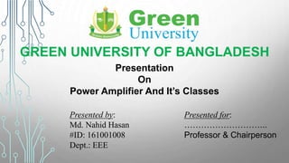 GREEN UNIVERSITY OF BANGLADESH
Presentation
On
Power Amplifier And It’s Classes
Presented by:
Md. Nahid Hasan
#ID: 161001008
Dept.: EEE
Presented for:
………………………...
Professor & Chairperson
 