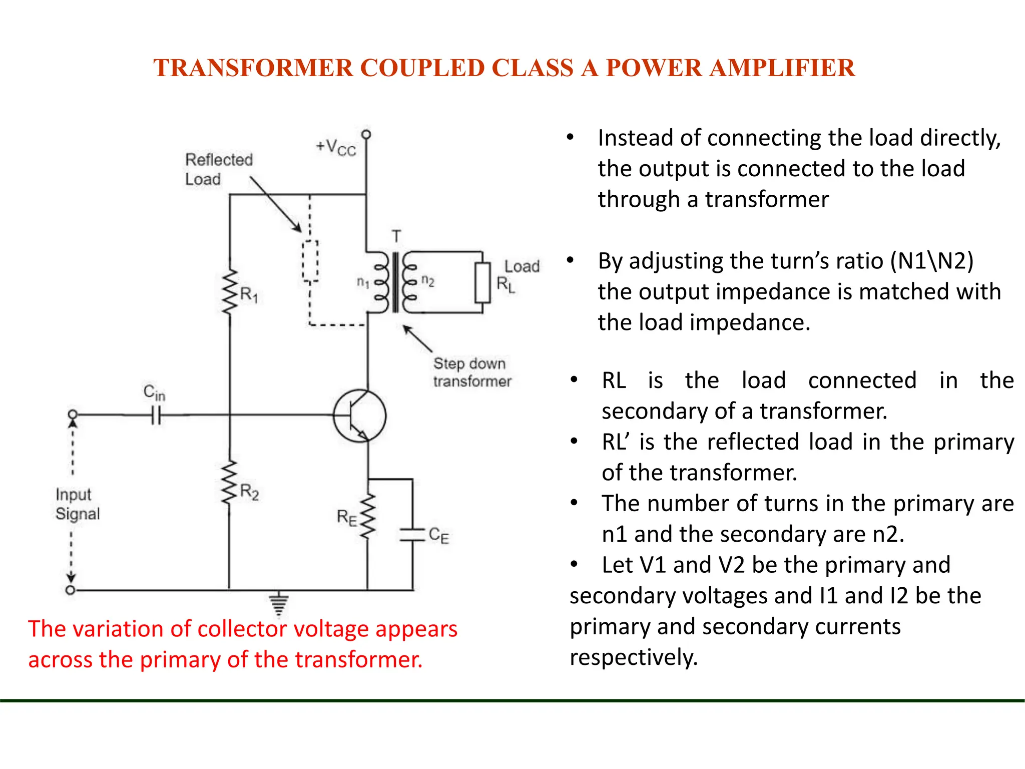 TRANSFORMER COUPLED CLASS A POWER AMPLIFIER
• Instead of connecting the load directly,
the output is connected to the load
through a transformer
• By adjusting the turn’s ratio (N1N2)
the output impedance is matched with
the load impedance.
• RL is the load connected in the
secondary of a transformer.
• RL’ is the reflected load in the primary
of the transformer.
• The number of turns in the primary are
n1 and the secondary are n2.
• Let V1 and V2 be the primary and
secondary voltages and I1 and I2 be the
primary and secondary currents
respectively.
The variation of collector voltage appears
across the primary of the transformer.
 