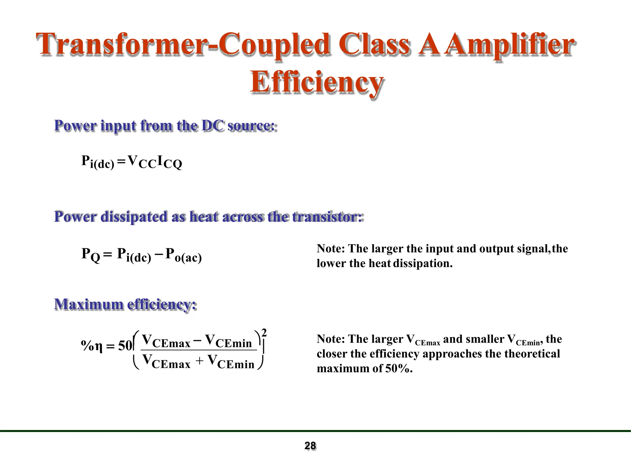 Transformer-Coupled Class AAmplifier
Efficiency
PQ  Pi(dc) Po(ac)

CEmin 
 CEmax  V
 VCEmax  VCEmin 
2
%η  50
V
Maximum efficiency:
Power input from the DC source:
Pi(dc) VCCICQ
Power dissipated as heat across the transistor:
Note: The larger the input and output signal,the
lower the heatdissipation.
Note: The larger VCEmax and smaller VCEmin, the
closer the efficiency approaches the theoretical
maximum of 50%.
28
 