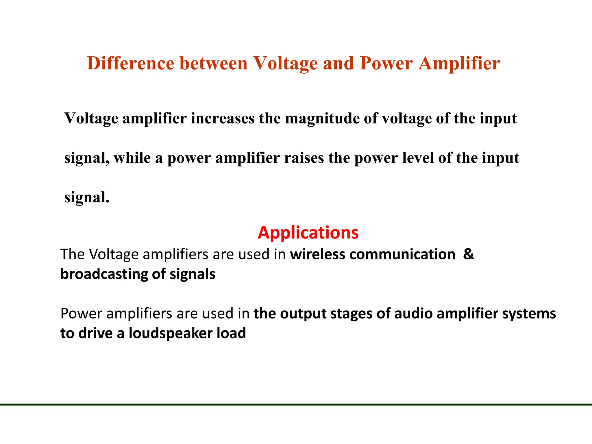 Difference between Voltage and Power Amplifier
Voltage amplifier increases the magnitude of voltage of the input
signal, while a power amplifier raises the power level of the input
signal.
Applications
The Voltage amplifiers are used in wireless communication &
broadcasting of signals
Power amplifiers are used in the output stages of audio amplifier systems
to drive a loudspeaker load
 