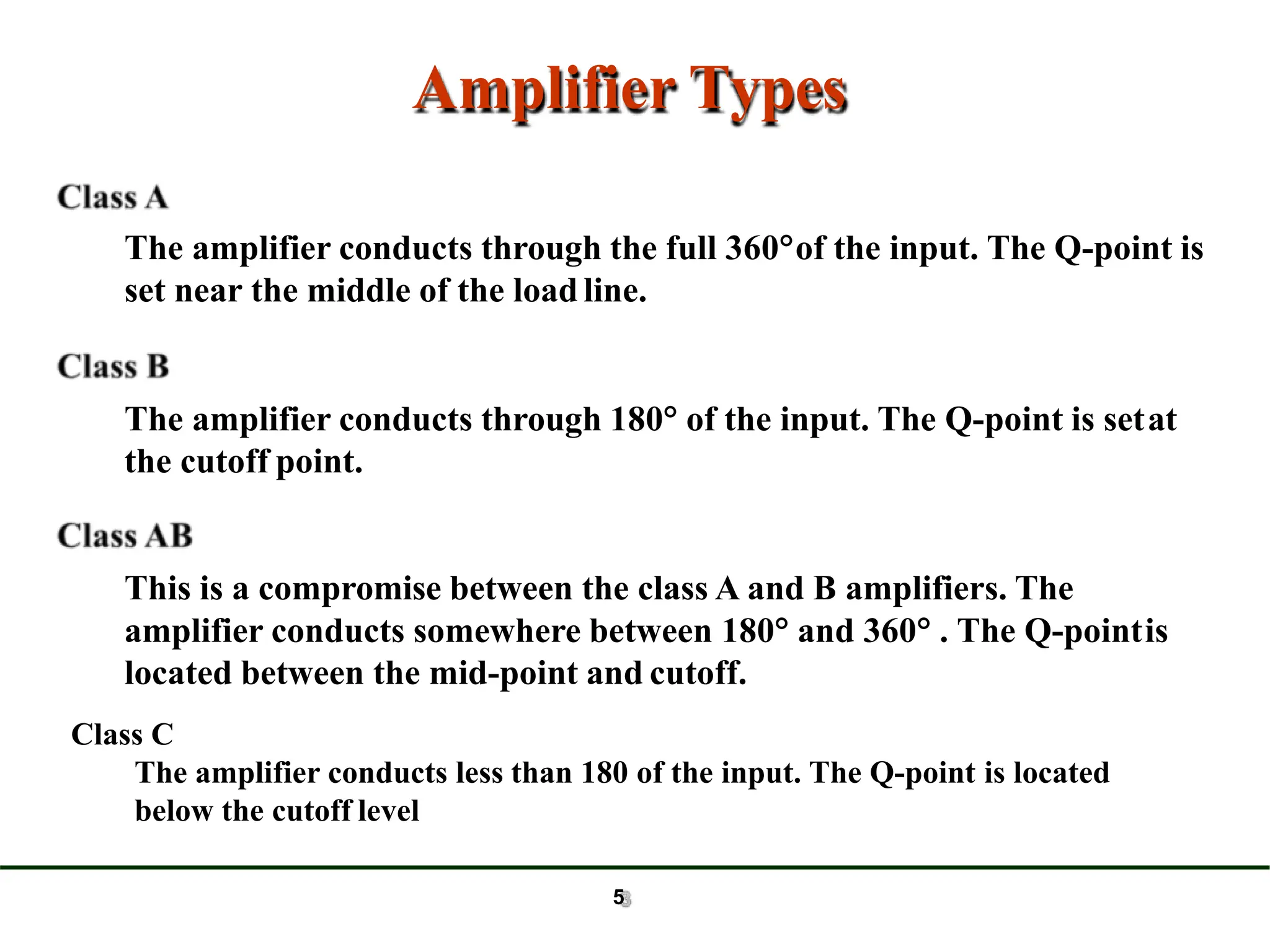 Amplifier Types
The amplifier conducts through the full 360of the input. The Q-point is
set near the middle of the load line.
The amplifier conducts through 180 of the input. The Q-point is setat
the cutoff point.
This is a compromise between the class A and B amplifiers. The
amplifier conducts somewhere between 180 and 360 . The Q-pointis
located between the mid-point and cutoff.
5
Class C
The amplifier conducts less than 180 of the input. The Q-point is located
below the cutoff level
 