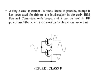 • A single class-B element is rarely found in practice, though it
has been used for driving the loudspeaker in the early IBM
Personal Computers with beeps, and it can be used in RF
power amplifier where the distortion levels are less important.
FIGURE : CLASS B
 