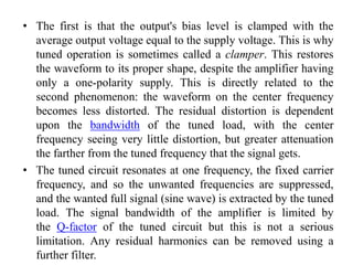 • The first is that the output's bias level is clamped with the
average output voltage equal to the supply voltage. This is why
tuned operation is sometimes called a clamper. This restores
the waveform to its proper shape, despite the amplifier having
only a one-polarity supply. This is directly related to the
second phenomenon: the waveform on the center frequency
becomes less distorted. The residual distortion is dependent
upon the bandwidth of the tuned load, with the center
frequency seeing very little distortion, but greater attenuation
the farther from the tuned frequency that the signal gets.
• The tuned circuit resonates at one frequency, the fixed carrier
frequency, and so the unwanted frequencies are suppressed,
and the wanted full signal (sine wave) is extracted by the tuned
load. The signal bandwidth of the amplifier is limited by
the Q-factor of the tuned circuit but this is not a serious
limitation. Any residual harmonics can be removed using a
further filter.
 