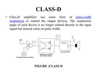 CLASS-D
• Class-D amplifiers use some form of pulse-width
modulation to control the output devices. The conduction
angle of each device is no longer related directly to the input
signal but instead varies in pulse width.
FIGURE :CLASS D
 