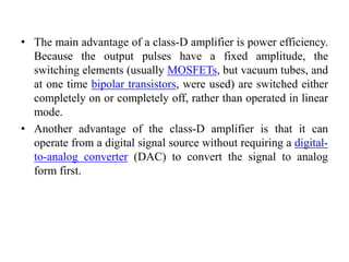 • The main advantage of a class-D amplifier is power efficiency.
Because the output pulses have a fixed amplitude, the
switching elements (usually MOSFETs, but vacuum tubes, and
at one time bipolar transistors, were used) are switched either
completely on or completely off, rather than operated in linear
mode.
• Another advantage of the class-D amplifier is that it can
operate from a digital signal source without requiring a digital-
to-analog converter (DAC) to convert the signal to analog
form first.
 