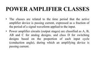 POWER AMPLIFIER CLASSES
• The classes are related to the time period that the active
amplifier device is passing current, expressed as a fraction of
the period of a signal waveform applied to the input.
• Power amplifier circuits (output stages) are classified as A, B,
AB and C for analog designs, and class D for switching
designs based on the proportion of each input cycle
(conduction angle), during which an amplifying device is
passing current.
 