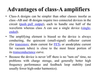 Advantages of class-A amplifiers
• Class-A designs can be simpler than other classes insofar as
class -AB and -B designs require two connected devices in the
circuit (push–pull output), each to handle one half of the
waveform whereas class A can use a single device (single-
ended).
• The amplifying element is biased so the device is always
conducting, the quiescent (small-signal) collector current
(for transistors; drain current for FETs or anode/plate current
for vacuum tubes) is close to the most linear portion of
its transconductance curve.
• Because the device is never 'off' there is no "turn on" time, no
problems with charge storage, and generally better high
frequency performance and feedback loop stability (and
usually fewer high-order harmonics).
 