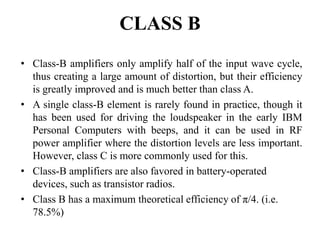 CLASS B
• Class-B amplifiers only amplify half of the input wave cycle,
thus creating a large amount of distortion, but their efficiency
is greatly improved and is much better than class A.
• A single class-B element is rarely found in practice, though it
has been used for driving the loudspeaker in the early IBM
Personal Computers with beeps, and it can be used in RF
power amplifier where the distortion levels are less important.
However, class C is more commonly used for this.
• Class-B amplifiers are also favored in battery-operated
devices, such as transistor radios.
• Class B has a maximum theoretical efficiency of π/4. (i.e.
78.5%)
 