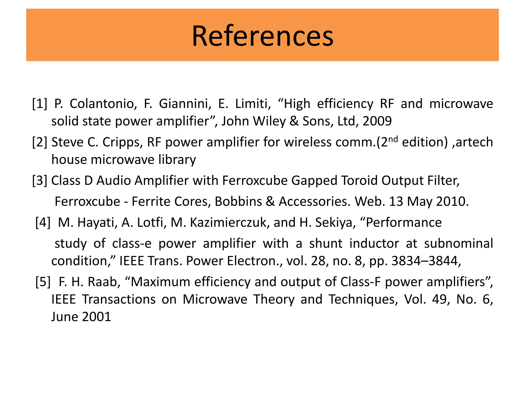 References
[1] P. Colantonio, F. Giannini, E. Limiti, “High efficiency RF and microwave
solid state power amplifier”, John Wiley & Sons, Ltd, 2009
[2] Steve C. Cripps, RF power amplifier for wireless comm.(2nd edition) ,artech
house microwave library
[3] Class D Audio Amplifier with Ferroxcube Gapped Toroid Output Filter,
Ferroxcube - Ferrite Cores, Bobbins & Accessories. Web. 13 May 2010.
[4] M. Hayati, A. Lotfi, M. Kazimierczuk, and H. Sekiya, “Performance
study of class-e power amplifier with a shunt inductor at subnominal
condition,” IEEE Trans. Power Electron., vol. 28, no. 8, pp. 3834–3844,
[5] F. H. Raab, “Maximum efficiency and output of Class-F power amplifiers”,
IEEE Transactions on Microwave Theory and Techniques, Vol. 49, No. 6,
June 2001
 