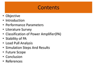Contents
• Objective
• Introduction
• Performance Parameters
• Literature Survey
• Classification of Power Amplifier(PA)
• Stability of PA
• Load Pull Analysis
• Simulation Steps And Results
• Future Scope
• Conclusion
• References
 