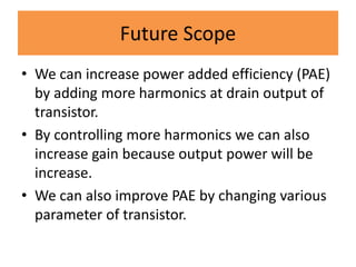 Future Scope
• We can increase power added efficiency (PAE)
by adding more harmonics at drain output of
transistor.
• By controlling more harmonics we can also
increase gain because output power will be
increase.
• We can also improve PAE by changing various
parameter of transistor.
 