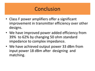 Conclusion
• Class F power amplifiers offer a significant
improvement in transmitter efficiency over other
designs.
• We have improved power added efficiency from
39% to 62% by changing 50 ohm standard
impedance to complex impedance.
• We have achieved output power 33 dBm from
input power 18 dBm after designing and
matching.
 