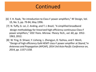 Continued
[6] F. H. Raab, “An introduction to Class-F power amplifiers,” RF Design, Vol.
19, No. 5, pp. 79-84, May 1996.
[7] N. Tuffy, G. Lei, Z. Anding, and T. J. Brazil, "A simplified broadband
design methodology for linearized high-efficiency continuous Class-F
power amplifiers," IEEE Trans. Microw. Theory Tech., vol. 60, pp. 1952-
1963, 2012.
[8] W. Ying, D. Shiwei, Y. Lisheng, L. Zhengjun, D. Yazhou, and F. Wenli,
"Design of high efficiency GaN HEMT class-F power amplifier at Sband,"in
Antennas and Propagation (APCAP), 2014 3rd Asia-Pacific Conference on,
2014, pp. 1157-1158.
 