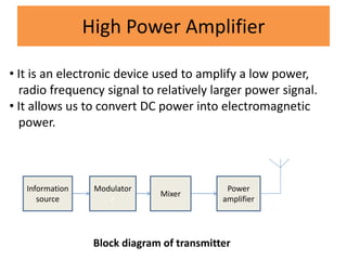 High Power Amplifier
• It is an electronic device used to amplify a low power,
radio frequency signal to relatively larger power signal.
• It allows us to convert DC power into electromagnetic
power.
Information
source
Modulator
r
Mixer
Power
amplifier
Block diagram of transmitter
 