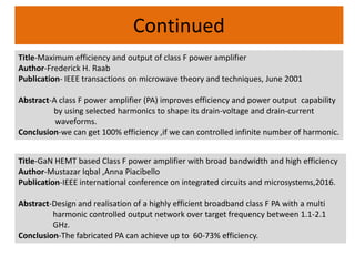 Continued
Title-Maximum efficiency and output of class F power amplifier
Author-Frederick H. Raab
Publication- IEEE transactions on microwave theory and techniques, June 2001
Abstract-A class F power amplifier (PA) improves efficiency and power output capability
by using selected harmonics to shape its drain-voltage and drain-current
waveforms.
Conclusion-we can get 100% efficiency ,if we can controlled infinite number of harmonic.
Title-GaN HEMT based Class F power amplifier with broad bandwidth and high efficiency
Author-Mustazar Iqbal ,Anna Piacibello
Publication-IEEE international conference on integrated circuits and microsystems,2016.
Abstract-Design and realisation of a highly efficient broadband class F PA with a multi
harmonic controlled output network over target frequency between 1.1-2.1
GHz.
Conclusion-The fabricated PA can achieve up to 60-73% efficiency.
 