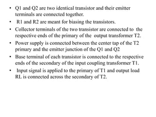 • Q1 and Q2 are two identical transistor and their emitter
terminals are connected together.
• R1 and R2 are meant for biasing the transistors.
• Collector terminals of the two transistor are connected to the
respective ends of the primary of the output transformer T2.
• Power supply is connected between the center tap of the T2
primary and the emitter junction of the Q1 and Q2
• Base terminal of each transistor is connected to the respective
ends of the secondary of the input coupling transformer T1.
• Input signal is applied to the primary of T1 and output load
RL is connected across the secondary of T2.
 