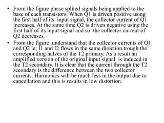 • From the figure phase splited signals being applied to the
base of each transistors. When Q1 is driven positive using
the first half of its input signal, the collector current of Q1
increases. At the same time Q2 is driven negative using the
first half of its input signal and so the collector current of
Q2 decreases.
• From the figure understand that the collector currents of Q1
and Q2 ie; I1 and I2 flows in the same direction trough the
corresponding halves of the T2 primary. As a result an
amplified version of the original input signal is induced in
the T2 secondary. It is clear that the current through the T2
secondary is the difference between the two collector
currents. Harmonics will be much less in the output due to
cancellation and this is results in low distortion.
 