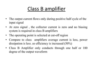 Class B amplifier
• The output current flows only during positive half cycle of the
input signal
• At zero signal , the collector current is zero and no biasing
system is required in class B amplifiers
• The operating point is selected at cut-off region
• Compare to class amplifiers average current is less, power
dissipation is less .so efficiency is increased (50%)
• Class B Amplifier only conducts through one half or 180
degree of the output waveform
 
